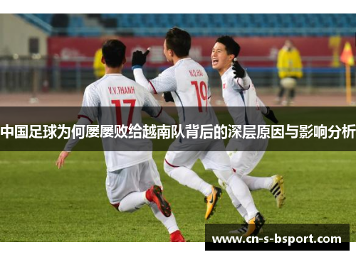 中国足球为何屡屡败给越南队背后的深层原因与影响分析