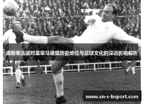 迪斯蒂法诺对皇家马德里历史地位与足球文化的深远影响解析