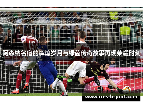 阿森纳名宿的辉煌岁月与绿茵传奇故事再现荣耀时刻