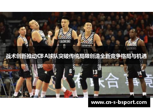 战术创新推动CBA球队突破传统局限创造全新竞争格局与机遇