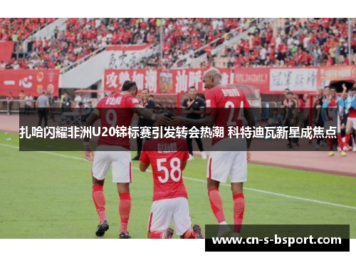 扎哈闪耀非洲U20锦标赛引发转会热潮 科特迪瓦新星成焦点