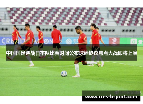 中国国足迎战日本队比赛时间公布球迷热议焦点大战即将上演