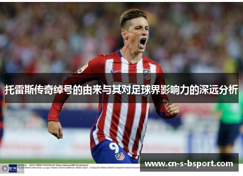 托雷斯传奇绰号的由来与其对足球界影响力的深远分析