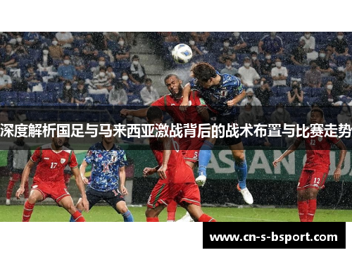 深度解析国足与马来西亚激战背后的战术布置与比赛走势