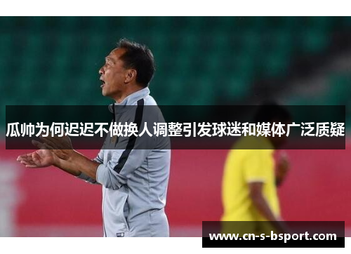 瓜帅为何迟迟不做换人调整引发球迷和媒体广泛质疑