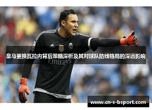 皇马更换瓦拉内背后策略深析及其对球队防线格局的深远影响