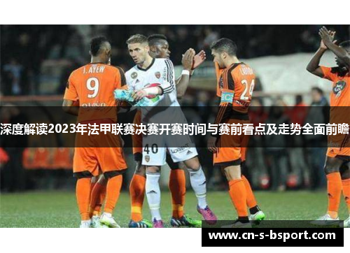 深度解读2023年法甲联赛决赛开赛时间与赛前看点及走势全面前瞻