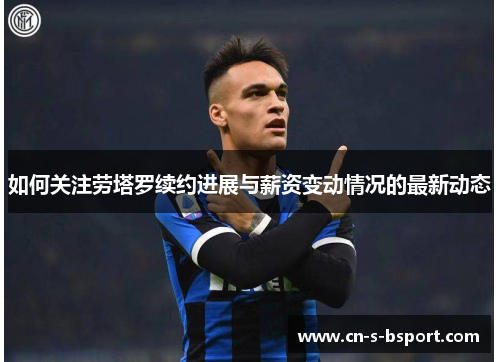 如何关注劳塔罗续约进展与薪资变动情况的最新动态