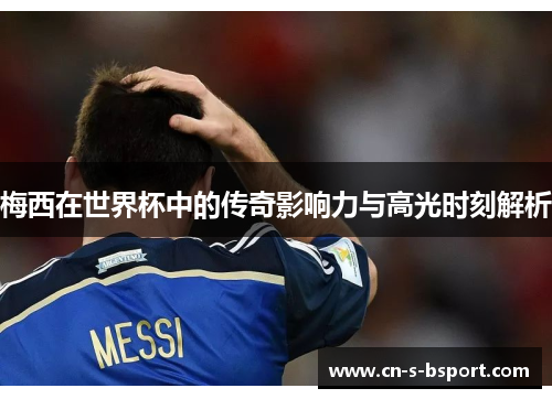 梅西在世界杯中的传奇影响力与高光时刻解析