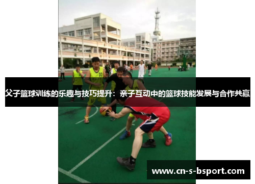 父子篮球训练的乐趣与技巧提升：亲子互动中的篮球技能发展与合作共赢
