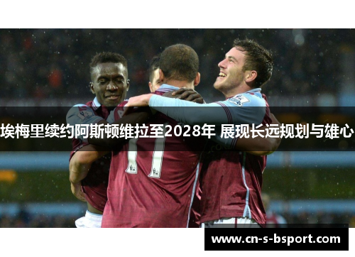 埃梅里续约阿斯顿维拉至2028年 展现长远规划与雄心