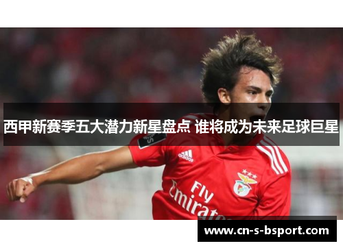 西甲新赛季五大潜力新星盘点 谁将成为未来足球巨星